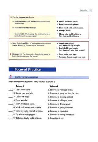 2. Use the imperative also to:
a. make requests (use please in addition to the
imperative)
Imperative j 15
• Please read this article.
• Read this article, please.
b. make informal invitations • Have lunch with us tomorrow.
• Bring a friend.
USAGE NOTE: When using the imperative in a
formal situation, add p/e,ase.
• Please join us, Mrs. Rivera.
NoT.Jeitt us, Mrs. Rivera.
3. Note that the subject of an imperative statement
is you. However, do not say or wl"ite you.
• Stand up straight!
NOT ¥ett stand up straight!
• Don't hold your breath!
NOT ¥ett don't hold your breath!
.... B E CAREFUL! The imperative form is the same in
both the singular and the plural.
• John, point your toes.
• John and Susan, point your toes.
Focused Practice
1 IDISCOVERTHE GRAMMAR
Match an imperative in columnA with a situation in column 8.
Column A
1. Don't touch that!
__ 2. Buckle your seat belt.
__ 3. Look both ways!
__ 4. Dress warmly!
_ _ 5. Don't bend your knees.
_ _ 6. Mark each answer true or false.
__ 7. Come in! Make yourself at home.
_ _ 8. Try a little more pepper.
9. Walk two blocks on First Street.
ColumnB
a. Someone is visiting a friend.
b. Someone is going out into the cold.
c. Someone is crossing a street.
d. Someone is taking an exam.
e. Someone is driving a car.
f. Someone is giving directions.
g. Someone is exercising.
h. Someone is tasting some food.
i. Something is hot.
 