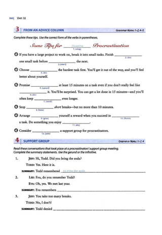 3601 UNff 32
3 I FROM AN ADVICE COLUMN GrammarNotes 1-2,4-5
Completethese tips. Use the correctform ofthe verbsin parentheses.
Jonie W¢·ffl'~ --~
s_
to
~P
~
P_
in~
g__
1.{stop)
(!) Ifyou have a large project to work on, break it into small tasks. Finish _______ _
one small task before -------- the next.
3. (start)
2.(do)
(9 Choose------- the hardest task first. You'll get it out of the way, and you'll feel
4.(do)
better about yourself.
e Promise - - - - - - - at least 15 minutes on a task even ifyou don't really feel like
5.(spend)
- ------it. You'll be surprised. You can get a lot done in 15 minutes-and you'll
6. (do)
often keep - - - - - - - even longer.
7.(work)
(9 Stop -------short breaks-but no more than 10 minutes.
8. (take)
(!) Arrange _______ yourself a reward when you succeed in - -------
9. (givQ) 10.(finish)
a task. Do something you enjoy - - - - - - -
11.(d o)
(!) Consider - - - - - - - a suppon group for procrastinators.
n.(join)
4 j SUPPORT GROUP GrammarNotes 1-2,4
Readthese conversationsthattookplaceataprocrastinators'supportgroup meeting.
Completethesummarystatements. Use thegerundortheinfinitive.
1. jl!FF: Hi, Todd. Did you bring the soda?
Tooo: Yes. Here it is.
SUMMARY:Toddremembered-"
t~
o~
b~
ri~
na
"-"
~h
~
~
~s
~
o
~
d
:
a~
· ----------------
2. LEE: Eva, do you remember Todd?
EVA: Oh, yes. We met last year.
SUMMARY: Eva remembers
------------------------
3. JEFF: You take too many breaks.
Tooo: No, I don't!
SUMMARY: Todd denied ______________________~
 
