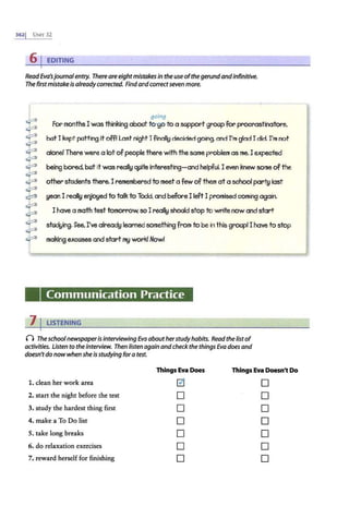 3621 UNIT 32
61EDITING
ReadEva'sjournalentry. Thereareeightmistakes in the use ofthe gerundandinfinitive.
The first mistakeis already corrected. Find andcorrectseven more.
going
~
~
~
~
~
~
~
~
For months I was thinking about to-go to a sopport groop for procrastinators.
E
botI kept potting it off/ Last night I finall!J decided going. and I'm glad I did. I'm not
alone! There were a lot of people there with the same problem as me.I expected
being bored, bot it was reall!J ~ite interesting-and helpful. I even knew some of the
other sfodents there.I remembered to meet a few of them at a school part!J last
!Jear. I reall!J er]jO!Jed to talk to Todd. and before I left I promised coming again.
~
~
~
~
~
I have a math test tomorrow. soI reall!J should stop to write now and start
stod!Jing. See. I've alread!J learned something from to be in this groopl I have to stop
making excuses and start m!J work/ Now/
Communication Practice
7 I LISTENING
0 Theschoolnewspaperis interviewing Eva about herstudyhabits. Read the listof
activities. Listen to the interview. Then listen again andcheck the things Eva does and
doesn'tdonowwhen she is studying fora test.
ThingsEva Does Things Eva Doesn't Do
1. dean her work area 0 0
2. start the night before the test 0 0
3. study the hardest thing first 0 0
4. make a To Do list 0 0
5. take long breaks 0 0
6. do relaxation exercises 0 0
7.·reward herself for finishing 0 0
 