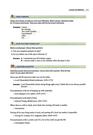 Gennuls Olld befittitiws j363
8 I TAKE A BREAK!
Taking shortbreakscan helpyou work moreeffeaivefy. Workin groups. Brainstorm ideas
for 10-minute workbreaks. Shareyourideas with the restofyourclassmates.
Examples: I enjoy . . .
It's relaxing .
You could consider.
I recommend .
Ilike .. .
Try .. .
9 I STOP PUTTINGTHINGS OFF
Work in smallgroups. Discuss thesequestions:
1. Can you complete projects on time?
2. Do you follow any of the tips in Exercise 3?
Example: A; I sometimes put off writing a paper.
B: I always make a note on my calendar when the paper is due.
10 IQUOTABLEQUOTES
Read these quotes aboutprocrastination. Discuss them with a partner. Whatdo they
mean? Doyouagreewith them?
Never put off till tomorrow what you can do today.
-Lord Chesterfield (British politician, 1694-1773)
Example: Lord Chesterfield advises doing things right away. I think that is not always possible
because ...
Procrastination is the art of keeping up with yesterday.
-Don Marquis (U.S. author, 1878- 1937)
Procrastination is the thief of time.
-Edward Young (British poet, 1683-1765)
When there is a hill to climb, don't think that wai.ting will make it smaller.
- Anonymous
Putting off an easy thing makes it hard, and putting off a hard one makes it impossible.
-George H. Lorimer (U.S. magazine editor, 1868-1937)
Procrastination is like a credit card: It's a lot of fun until you get the bill.
-Christopher Parker
 
