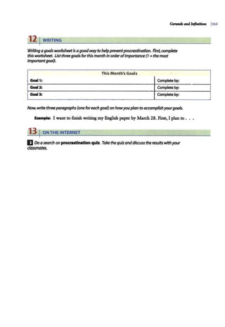 12 1WRITING
Writing agoals worksheetis agoodway to helppreventprocrastination. Rrst, complete
this worksheet. Listthree goals forthis month InorderofImportance(1 =the most
Importantgoal}.
This Month's Goal.s
Golll 1: Complete by:
Golll 2: Complete by:
Golll 3: Complete by:
Now, write threeparagraphs (one foreach goal) on howyouplan to accomplishyourgoals.
Eurnple: I want to finish writing my English paper by March 28. First, I plan to .
13 I ONTHE INTERNET
II Doasearch on procrastination quiz. Take thequizanddiscuss the results wfthyour
dassmates.
 