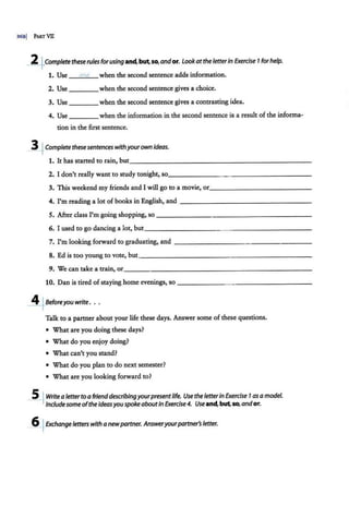 3681 PART VII
2 ~·Completethese rules forusing and,but.so,and or. Lookatthe letterin Exercise 7for help.
1. Use md when the second sentence adds information.
2. Use ____when the second sentence gives a choice.
3. Use when the second sentence gives a contrasting idea.
4. Use when the information in the second sentence is a result of the informa-
tion in the first sentence.
~Completethesesentenc~withyourown ideas.
1. It has started to rain, but_______________________
2. I don't really want to study tonight, so_______ _ ___________
3. This weekend my friends and I will go to a movie, or_ __________ _ _
4. I'm reading a lot of books in English, and - - - -- - - - - -- - - - - -
5. After class I'm going shopping, so---- - - -- - - - -- -------
6. I used to go dancing a lot, but___________ __________ _
7. I'm looking forward to graduating, and - - -- - - - -- - - - -- - - -
8. Ed is too young to vote, but____________ _ _________
9. We can take a train, or________________________
10. Dan is tired of staying home evenings, so ----- -- - ------ - - -
JI:+Beforeyou write. ..
Talk to a partner about your life these days. Answer some ofthes.e questions.
• What are you doing these days?
• What do you enjoy doing?
• What can't you stand?
• What do you plan to do next semester?
• What are you looking forward to?
_5__~Writea letterto a friend describingyourpresentlife. Use the letterin Exercise 7as amodel.
Include some ofthe ideasyouspoke aboutin Exercise 4. Useand,butso,andor.
_6
_~Exchangeletters with a newpartner. Answeryourpartner's letter.
 