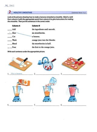 16 1 UNIT 2
2 IHEALTHY SMOOTHIE GrammarNotes I a, 3
Lookatthepicturesshowing howto makea banana-strawberrysmoothie. Match averb
from columnAwith theappropriatewords from column 8 togiveinstructions formaking
thesmoothie. Then putthe sentences In thecorrectorder.
ColumnA ColumnB
Add the ingredients until smooth.
_ 1_slice------------six strawberries.
__ Cut a banana.
__Wash orange juice into the blender.
_ _ Blend the strawberries in half.
__ Pour the fruit to the orange juice.
Write eachsentenceundertheappropriatepicture.
1. Slice a banana.
 
