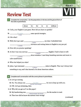 ReviewTest
Complete the conversation. Use theprepositions in the boxand the gerundform of
the verbs in parentheses.
Iabout ) ./ for
r.....__ m to without
A: Carla, your English is just great. How did you learn so quickly?
B: _ ____"l
_
v
~"
~
i'
~
1a
_ ____ some special strategies.
1.(use)
A: Like what?
B: Well, first I got used - - - - - -- -- -- my time. I scheduled time
2.(plan)
____ ________ television and writing letters in English to my pen pal.
3. (watch)
A: How did you practice speaking?
B: At first I was very nervous - - - - -- - - - - - English. I had to learn to talk
4 . (speak)
- - - - -- -- - --- about mistakes. I used deep breathing exercises and music to
S.(worry)
calm myself down.
A: What else helped you relax?
B: Jokes. I got interested - - - - - ------jokes in English. That way I always had
6.(learn)
something to say, and I also learned a lot about American culture.
Completeeach conversation with the correctphrase in parentheses.
1. A: Let's go running.
B: No. You always run ___ __
r""
'':...
r>"""
t<
""
1"'
""
t;....
· _ _ _ _ for me to keep up with you.
(too fast I fast enough)
A: OK. Let's go swimming, then.
2. A: Why did you get an Fon this paper?
B: My handwriting was ------ - - - -- - for the teacher to read.
(messy enough I too messy)
A: Then how did he know the answers were wrong?
{continued)
 