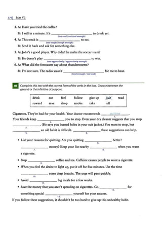 3701 PART VII
3.A: Have you tried the coffee?
B: I will in a minute. It's ------------ to drink yet.
(too cool/ not cool enough)
4. A: This steak is - - ---------- to eat.
(too tough I tough enough)
B: Send it back and ask for something else.
5.A: john's a good player. Why didn't he make the soccer team?
B: He doesn't play ------------- to win.
(too aggressivelyI aggressively enough)
6. A: What did the forecaster say about thunderstorms?
B: I'm not sure. The radio wasn't ------------ for me to hear.
(loud enough I too loud)
Complete this text with thecorrect form of theverbs in the box. Choose between the
gerund or the infinitive ofpurpose.
drink
reward
eat
save
feel
shop
follow
smoke
give up
take
~·i(
tell
read
Cigarettes. They're bad for your health. Your doctor recommends - --'q
"'t;;.;.
1i"'
tt
""
in
""
a
,____
1.
Your friends keep you to stop. Even your dry cleaner suggests that you stop
2.
- ---- - - -·(He says you burned holes in your suit jacket.) You want to stop, but
3.
-------- an old habit is difficult. these suggestions can help.
~ 5.
• List your reasons for quitting. Are you quitting - - - - - - -- better?
6.
-------- money? Keep your list nearby -------- when you want
7. 8.
a cigarette.
• Stop -------- coffee and tea. Caffeine causes people to want a cigarette.
9.
• When you feel the desire to light up, put it off for five minutes. Use the time
___ ____ some deep breaths. The urge will pass quickly.
10.
• Avoid ---- ---- big meals for a few weeks.
11.
• Save the money that y.ou aren't spending on cigarettes. Go - - - - - - - - for
12.
something special ________ yourself for your success.
13.
If you follow these suggestions, it shouldn't be too hard to give up this unhealthy habit.
 