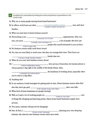 Complete the conversation by writing the words andphrases in parenthesesin the
correctorder.
A: Why are so many people starring home-based businesses?
Review Test 137 1
B: In offices, work hours are often _____
to
_o
_lo_
n"'
g_
f._
or
_p
,_e
_o
_,,
p
_
le
_to
_ !3.._
p_
en
_d
____ time with their
1. (p.,opleI to spend I too long / for)
families.
A: What are some keys to home business success?
B: Networking is one. ------------------ organizations. After you
2.(necessary I to / It's/ join)
join, you must----------- - ------ a lot of people. But don't get
3.(enoughI me"t I participateI to)
------------------people who sound interested in your product.
4.(too I to I busy I call)
A: Do business owners really work fewer hours?
B: No, they are most likely to work more. But they can arrange their time. Their hours arc
---------- ------- family time too.
5.(to haveI tnough I for them I flexible)
A: What do you warn new business owners about?
B: I ------------------ their privacy. Remember, the business phone is
6.(them I to thinkaboutI advise)
always going to ring right in the middle of the family dinner. Also,
-----------------the loneliness of working alone, especially when
7. (importantI it's / to know about)
you're used to a big office.
A: Anything else?
B: In my seminars, I teach strategies for getting paid on time. Home business owners often find
that they don't get paid ----------------- their own bills.
8.(for I enough I to payI soon I them)
A: What kind of home businesses are people starring?
B: Well, as I said, a lot of working people are ---------------- - care
9.(take I toI tooI busy)
of things like shopping and planning parries. Many home-based businesses supply these
services.
A: You mean, someone will pay me for shopping?
B: Sure. In fact, I ----------------- planning your own shopping
10.(you I to start I encourage)
business. My class for new business owners srarrs next week.
 