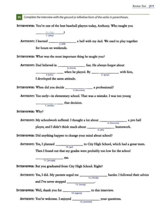 Review Test 1373
Complete theinterview with thegerundorinfinitive form ofthe verbs in parentheses.
INTERVIEWER: You're one of the best baseball players today, Anthony. Who taught you
----'-'
to
-'
p
'-'
/,s
'-'
. y
'---__?
1.(play)
ANnioNY: I learned - --.,,-:--:- -- a ball with my dad. We used to play together
2. (hit)
for hours on weekends.
INTERVIEWER: What was the most important thing he taught you?
ANnioNY: Dad believed in ---,...--..,....--- fun. He always forgot about
3.(have)
______ _ when he played. By - --...,.....,.--,---with him,
4. (win) 5. (play}
I developed the same attitude.
INTERVIEWER: When did you decide _______ a professional?
6.(be<omo)
ANnioNY: Too early-in elementary school. That was a mistake. I was too young
------- that decision.
7. (make)
INTERVIEWER: Why?
ANniONY: My schoolwork suffered. I thought a lot about - - - - - -- a pro ball
8. (become)
player, and I didn't think much about - - - - - - - homework.
9.(doJ
INTERVIEWER: Did anything happen to change your mind about school?
ANniONY: Yes, I planned - - - - - - - to City High School, which had a great team.
10.(go)
Then I found out that my grades were probably too low for the school
_______ me.
11. (accept)
INTERVIEWER: But you graduated from City High School. Right?
.ANniONY: Yes, I did. My parents urged me - -- - - - - harder. I followed their advice
12.(study)
and I've never stopped - - - - - - -
13.(study}
INTERVll!Wl!R! Well, thank you for - - - - - - - to this interview.
14. (agree)
ANniONY: You're welcome. I enjoyed _______ your questions.
1S. (answer)
 
