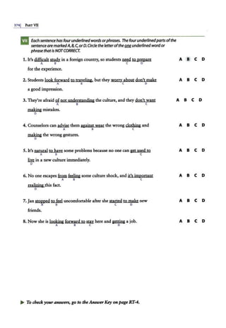 3741 PART VII
Each sentencehas fourunderlined words orphrases. The fourunderlined partsofthe
sentenceare markedA,8,C,orD.Circle the letteroftheQM underlined wordor
phrase thatis NOTCORRECT.
1. It's difficult~ in a foreign country, so students ~to prepare
A 8 C D
for the experience.
2. Students look forward to trayeHng, but they worry about don't make
A B C D
a good impression.
A @ C D
A B C D
3. They're afraid Qf not understanding the culture, and they don't want A B C D
A 8 C
making mistakes.
D
4. Counselors can ~ them against wear the wrong clothing and
A 8 C
A B C D
making the wrong gestures.
D
5. It's natural to have some problems because no one can get used to
A B C
A B C D
m in a new culture immediately.
D
6. No one escapes fm.m feeHng some culture shock, and it's important
A 8 C
A B C D
reaHzing this fact.
D
7. Jan st<>.,Pped t2..fcd uncomfortable after she Started to make new
A 8 C D
A B C D
friends.
8. Now she is looking forward to SIUhere and getting a job.
A B C D
A B C D
~ To check your answers, go to theAnswerKey on page RT-4.
 