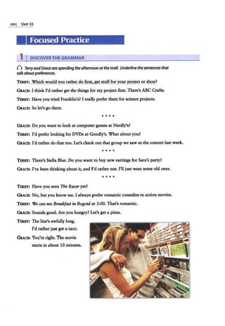 3801 Ui-.'IT 33
Focused Practice
1 I DISCOVER THE GRAMMAR
0 TerryandGracearespending theafternoonatthe mall. Underline the sentences that
talk aboutpreferences.
TERRY: Which would you rather do first, get stuff for your project or shop?
GRACE: I think I'd rather get the things for my project first. There's ABC Crafts.
TERRY: Have you tried Franklin's? I really prefer them for science projects.
GRACE: So let's go there.
• • • •
GRACE: Do you want to look at computer games at Nerdly's?
TERRY: I'd prefer looking for DVDs at Goodly's. What about you?
GRACE: I'd rather do that too. Let's check out that group we saw at the concert last week.
• • • •
TERRY: There's Stella Blue. Do you want to buy new earrings for Sara's party?
GRACE: I've been thinking about it, and I'd rather not. I'll just wear some old ones.
• • • •
TERRY: Have you seen The Racer yet?
GRACE: No, but you know me. I always prefer romantic comedies to action movies.
TERRY: We can see Breakfast in Bogota at 5:00. That's romantic.
GRACB: Sounds good. Are you hungry? Let's get a pizza..
TERRY: The line's awfully long.
I'd rather just get a taco.
GRACE: You're right. The movie
starts in about 10 minutes.
 