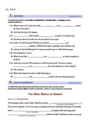 3821 UNIT 33
3 I DECISIONS GrammarNotes 1-3
Complete the questionswith prefer, would prefer,orwouldrather. Use prefer tostate
generalpreferences.
1.A: When we go to St. Louis next week, __........;
IM
.;..:;
'O
:.::
u....::
la
'-
· _ _ _ you ___..:..:
ra
:::..:
t"'
h""
er
'--__ travel
by train or by plane?
B: Let's take the train. It's cheaper.
2.A: ________ Kyle usually ________ an aisle or a window seat?
B: He always asks for an aisle seat. He says there's more room.
3.A: Look-we won the prize! We have two choices. _______you
________going to a World Series game or getting a new television set?
B: Let's go to the baseball game. Pve always wanted to go to a World Series game.
4.A: I'm looking for a movie.
B: What do you like? ________ you------- to watch comedies or
thrillers?
S.A: Listen up, everyone! We're going on a field trip next week. You have a choice.
________ you go to the museum or to the Capitol?
B: The museum!
6.A: Waiter. this cigarette smoke is really bothering us.
B: you---- - - - a table in the non-smoking section?
41SPORTS PREFERENCES GrammarNotes4-5
Complete thisreportaboutsportspreferences aroundthe world. Use the words in
parentheses plustoorthan to make acomparison. Ifthere isa verb, choose the correctform.
THE WIDE WORLD OF SPORTS·
Soccer or Basketball?
You're going to play a sport today. Would you prefer --4'
P
:..::
la
""
v
"'
in
""
i:i'-'5
""
o
""
c"'
ce
"'"
r-'
to
~
o
:.::
la
:;.,
v
c::.
in
""
t1-'
b
""
a""
&k
,,.
e
:.:
t;:;,
ba
:::.:
I._
/ __?
1.(play soccerf play basketball)
Your answer depends a lot on your age, your gender. ana your nationality. Boys age 13 and older
prefer - - - - - - -- ----------•but girls ofthe same age prefer
2.(soccerI basketball)
------------------· Because of girls' preferences, teens as a group
3.(shoot hoops f make goals)
 