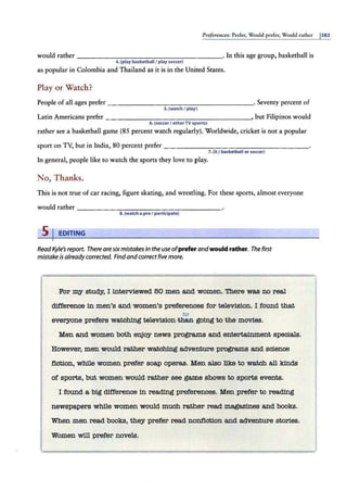 Preferences: Prefer, Would prefer, Would rather 1383
would rather - - -----------------· In this age group, basketball is
4.(play basketball/ play soccer)
as popular in Colombia and Thailand as it is in the United States.
Play or Watch?
People of all ages prefer - -- - - - -- - -- -- - - - -- · Seventy percent of
s.(watch I play}
Latin Americans prefer ___________________, but Filipinos would
6.(soccerI otherTV sports)
rather see a basketball game (85 percent watch regularly). Worldwide, cricket is not a popular
sport on TV, but in India, 80 percent prefer - -- ----------------
?.(it I basketball or soccer)
In general, people like to watch the sports they love to play.
No, Thanks.
This is not true of car racing, figure skating, and wrestling. For these sports, almost everyone
would rather ----------------- - -
a.(watch a proI participate)
s 1 EDITING
Read Kyle's report. There are sixmistakes in the use ofprefer andwould rather. The first
mistake is alreadycorrected. Findand correct five more.
For my study, I interviewed 50 men a.nd women. There wa.s no real
difference in men's a.nd women's preferences for television. I found that
to
everyone prefers watching television-tftea going to the movies.
Men a.nd women both enjoy news programs a.nd entertajnment specials.
However, men would rather wa.t.ching adventure programs a.nd science
fiction, while women prefer soap operas. Men also like to watch all kinds
of sport.a, but women would rather see game shows to sports events.
I found a big difference in rea.d.i.ng preferences. Men prefer to rea.d.i.ng
newspapers while women would much rather read magazines and books.
When men read books, they prefer read nonfiction a.nd adventure stories.
Women will prefer novels.
 