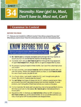 Grammar.in Context
BEFORE YOU READ
n Haveyou ever traveled to a differentcountry? How didyou prepare foryour trip?
Whatdidyou need to know? Read the article aboutsome rule:;. forinternational travel.
IDOIBEFOREYOUGO
What do international travelers have to know before they go?
This week's column answers some questions from our readers.
Q: Do I have toput my computer and digital camera through the X-ray machine at
airport security? I'mworried that the machine will damage them.
A: It probably won't, but you don't have toput them through the X-ray equipment.
An agent must inspect them,though. Ask for an agent to inspect them by hand.
Q: My passport is going to expire in three months. CanI use it for ashort trip to Asia
next month?
A: F
or many countries,your passport must be validfor at least six months after you
enter the country. Renew your passportb efore you leave, orxou'll have tocheck
the rules of each country you plan to visit.
Q: I'm aFrench citizen, Last month Ivisited the U.S
., and I brought some gifts for
friencfs. Why did U.S. Customs take the cheese?
A:"You can't bring most types of cheese into tile U.S. without aspecial permit. Many
governments have strict rules aboutbringing food into their countries. To avoid
problems, don't p(ing gifts of fresh food and eat your snacks on the plarie.
Q: I'mfrom Australia. My family and I are planning atripto Europe and North America.
We'dlike to rent cars in afew places. Do I have to get an International Driver's
Permit (IDP)?
A: Regulations differ: In Germany you must not drive without an IDP; in Canada you
don't have to have one, but it's recoTT]mended. For an around-the-world tour, you
really should get an IOP to avoid problems and disappo.intment.
• AJ;<OE ;::
- '(
W"!E !Si! 6i
 