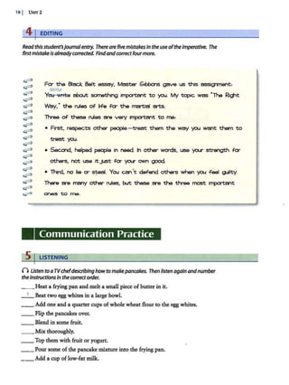 18 1 Umr2
41EDITING
Read thisstudent'sjournal entry. There arefivemistakesin the useoftheimperative. The
firstmistake is alreadycorrected. Findandcorrectfourmore.
~
~
~
~
~
~
~
t::P
t::P
~
~
t::P
~
~
t::P
t::P
t::P
t::P
~
Fa- the Black. Belt essay, Master Gtbbons gave us this ?!ISSIQ'1f'nent:
Write
¥aJ '~about something 1~ to you. My topic was "The Rld'1t
Way,· the rules of life for the martJal arts.
Th-ee of these rules are ve<y 1~t to me:
• First, respects other people ti eat them the way you want them to
treat you.
• Second. helped people 1n need. In other words, use yo.r strength for
others, not use ItjUSt for yrur own good.
• Turd, no lie a- ~al. You can't defend others Vv'hen you feel Q.Jllty.
There are many other rules, but these are the ttvee most l"lXJl'1:ant
~to me.
Communication Practice
5 I LISTENING
() Usten to aTVchefdescribing howtomakepancakes. Then listen again andnumber
theInstructions in the correctorder.
_ _ Heat a frying pan and melt a small piece of butter in it.
_ 1_Beat two egg whites in a large bowl.
__ Add one and a quarter cups of whole wheat flour to the egg whites.
__ Flip the pancakes over.
__ Blend in some fruit.
__Mix thoroughly.
__Top them with fruit or yogurt.
__Pour some of the pancake mixture into the frying pan.
_ _ Add a cup of low-fat milk.
 