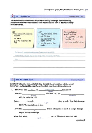 Necessity: Have (got) to, Must, Don't have to, Mast uot, Can't j393
21GETTING READY GrammarNotes 1and4
The Leonards have checkedoffthe things they'vealreadydone to getreadyfortheirtrip.
Read the lists andwritesentences aboutwhat theLeonardsstillhave to doandwhat they
don't have to do.
~
ti make C-q)leS of passpcrts
cn:l IDPs
buy e..ros
gve the f'a.50 keys to
Nao
I &Lf
bv!J phone e.o.rd.s onli.ne
t1 c.all Pei Care
buy bali.erU!S for tke
dJ,(J{ia/ c.amera
.; stop tke maJ1 for buo
weeks
Ben doe5n't have to make copie5 of pa55pon:.5 and IDP5.
He ha;; to buy euro;;, and he ha5 to qive the hou5e key5 to Nora.
Ann ...
3 I ARE WE THERE YET?
I
«;e"'" M¢ M~"'
ti r"'-c< clof-1.es
c.oose )V)s "'"""' CDs
.Pov r .e h ip
S"'-Y~ooJ.-'oye ro .PvieJ.S
GrammarNotes 7-4
Ben's family Istraveling from Australiato Italy. Complete theconversations with the correct
form ofhave to, have got to, orcan'tandthe verbs in parentheses. Useshortanswers.
1. BEN: What time __d
:::;;o
:;,..__ we ___ h
:.;.:
a
::..:
v.
.::.
e..;;
to
.:;....;:
le
;.::;
a""
ve
:;,..__ _ _ tomorrow?
a.(leave)
ANN: We __________ later than 5:30. We - -- - -- - - - -
b.(start)
with the airline by 7:00.
'·(check in)
SEAN: ____ we really - - - - - - - - - - - there so early? Our flight leaves at
d.(get)
10:00. We've got plenty of time.
ANN: Yes, - -- - - -- - - --· It takes a long time to check in and get through
e.
airport security these days.
MAYA: And Mom _ ___ _ ______ the car. That takes some time too!
f.(park)
(continued)
 