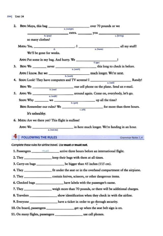 3941
1 UNIT 34
2. BEN: Maya, this bag -------.,.--,....,..,..----- over 70 pounds or we
a. (weigh)
----...,....,...-...,..----~ extra. ____ you ____......,,,...,.....,...---~
b. (pay) c.(bring)
so many clothes?
MAYA! Yes,------ - - ---· I ___________ all my stuff!
cl. e.(have)
We'll be gone for weeks.
ANN: Put some in my bag. And hurry. We _____ _____
f.(go)
3. BEN: We ___ _ never -----,...-,,.--- -- - this long to check in before.
a. (wait)
ANN: I know. But we much longer. We're next.
b. (wait}
4. SEAN: Look! They have computers and TV screens! I Randy!
a. (call)
BEN: We - - - - -- - - - -- our cell phone on the plane. Send an e-mail.
b. (use)
s. ANN: We ----------- around again. Come on, everybody, let's go.
a. (walk)
SEAN: Why we _ _ _ _ ______ _ up all the ti.me?
b.(get}
BEN: Remember our rules? We -----...,...,.----- for more than three hours.
c. (sit}
It's unhealthy.
6. MAYA: Are we there yet? This flight is endless!
ANN: We ___ ____ ____ in here much longer. We're landing in an hour.
a.(not be)
41FOLLOWING THE RULES GrammarNares 1
,4
Complete theserules forairline travel. Usemustormustnot
1. Passengers ___
m
_u_
6_
t _ __ arrive three hours before an international flight.
2. They keep their bags with them at all times.
3. Carry-on bags be bigger than 45 inches (115 cm).
4. They _ ______ fit under the seat or in the overhead compartment ofthe airplane.
S. They _______ contain knives, scissors, or other dangerous items.
6. Checked bags ______ _ have labels with the passenger's name.
7. They weigh more than 70 pounds, or there will be additional charges.
8. Travelers _______ show identification when they check in with the airline.
9. Everyone have a ticket in order to go through security.
•
110. On board, passengers _______get up when the seat belt sign is on.
11. On many flights, passengers use cell phones.
 