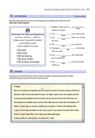 Necessity: Have (gor) to, Must, Don't have to, Must not, Can't j39S
5 IAT THE POOL GrammarNote4
Read the sign at the Casa Luciani swimming pool and complete each statement with
must not ordon't have to.
1. Children under age 12
!il without an adult.
must not swim
(swim)
Swimming Pool Rules and Regulations 2. You ________ your own towel.
(bring)
Pool Hours 10:00 A.M. - 10:00 P.M. 3. You
(play)
--------ball in or around
Children under 12years NOT ALLOWED the pool.
in pool without an adult.
4. You ______ __into the pool.
Towels available at front desk. (dive)
5. Teenagers --------swimming
• NO radio with an adult.
(go)
• NO diving
6. You
• NO ball playing
________ the swimming
(leave)
• NO glass bottles pool at 8:00 P.M.
• NO alcoholic beverages 7. You ________ in the pool past
10:00 P.M.
(stay)
6 J EDITING
ReadSean's e-mail to his friend. There are seven mistakes in expressing necessity. The first
mistake is alreadycorrected. Findand correctsixmore.
Hi Randy,
had
We're on our way back to Australia. We -have-to leave the hotel at 5:30 this morning, and then we
had got to wait in line at the airport for hours. This flight is great. There are computers and lVs
at every seat and hundreds of movies to watch. But we can't sitfor more than three hours at a
time because it's unhealthy, and we must to drink water every hour when we're not sleeping. This
flight is 14 hours long, so we have to taking care of ourselves. Thanks for the camping knife.
I used it a lot in Italy, but before we left, I has to put it in my suitcase. You don't have to bring
knives in cany-on bags. WeU. I got to get up and walk around again.
E-mail me. We'll be on this plane for 10 more hours! -Sean -
...
·,:
 