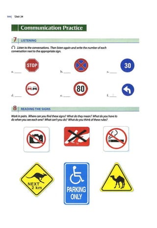 3961 UNIT 34
Communication Practice
7 I LISTENING
() Listen to the conversations. Then listen again andwrite thenumberofeach
conversation nextto the appropriatesign.
a. b. _ <It
d. e e.
8 I READING THE SIGNS
c.
f. 1
Work in pairs. Where conyou find these signs? Whatdo theymean? Whatdoyou have to
do whenyou see each one? Whatcan'tyou do? Whatdoyou thinkofthese rules?
•
~~
..
..
5
PARKING
ONLY
 