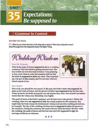 Grammar in Context
BEFORE YOU READ
n Whatdoyou think the letter to Ms. Etiquetteisabout? Whatdoes etiquettemean7
Readthispagefrom Ms.Etiquette's book.The RightThing.
Dear Ms. Etiquette:
What is the maid of honor supposed to do in a wedding
ceremony? My best friend is getting married soon. She
has invited me tobe her maid of honor.I was planning
to buy a new dress to wear, but someone told me that
the bride is supposed to select my dress. This swprised
me. I'm new inthis country, and I'mnot swe what my
friend expects of me.
Dear Reader:
First ofall, you should be very proud. In the past, the bride's sister was supposed to
serve as her maid ofhonor, and the groom 's brother was supposed to be his best man.
Today, however, the bride and groom can ask anyone they want Your friend's invitation
means thatshe values your friendship very highly.
The maid of honor is the bride's assistant, and the bestman is the groom's. Before the
wedding, these two are supposed to h elp the couple prepare for the ceremony. You
might help the bridechoose the bridesmaids' dresses and send the wedding invitations,
for example. The day of the wedding, the best man is supposed to drive the groom to
the ceremony. During the ceremony, the maid of honor holds the bride's flowers. After
the wedding, the maid of honor and the best man ge both suppo11ed to sign the
marriage certificate as witnesses.
....
 