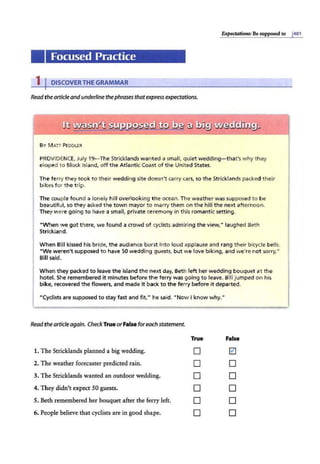 P.xpectations: Be supposed to j401
Focused Practice
1 I DISCOVER THE GRAMMAR
Readthe articleandunderline thephrases thatexpressexpectations.
BY MATI PEDDLER
PROVIDENCE
, July 19-The Stricklands wanted a small, quiet wedding- that's why they
eloped to Block Island, off the Atlantic Coast of the United States.
The ferry they took to their wedding site doesn't carry cars, so the Stricklands packed their
bikes for the trip.
The couple found a lonely hill overlooking the ocean. The weather was supposed to be
beautiful, so they asked the town mayor to marry them on the hill the next afternoon.
They were going to have a small, private ceremony in this romantic setting.
"When we got there, we found a crowd of cyclists admiring the view," laughed Beth
Strickland.
When Bill kissed his bride, the audience burst into loud applause and rang their bicycle bells.
"We weren't supposed to have 50 wedding guests, but we love biking, and we're not sorry,"
Bill said.
When they packed to leave the island the next day, Beth left her wedding bouquet at the
hotel. She remembered it minutes before the ferry was going to leave. Bill jumped on his
bike, recovered the flowers, and made it back to the ferry before it departed.
"Cyclists are supposed to stay fast and fit," he said. "Now I know why."
Readthe articleagain. CheckTrue orFalse foreach statement.
True False
1. Tihe Stricklands planned a big wedding. D ~
2. Tihe weather forecaster predicted rain. D D
3. Tihe Stricklands wanted an outdoor wedding. D D
4. They didn't expect 50 guests. D D
5. Beth remembered her bouquet after the ferry left. D D
6. People believe that cyclists are in good shape. D D
 