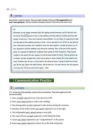 4041 UNIT 35
41EDITING
ReadJack's e-mail to a friend. There are eight mistakes in the use ofbe supposed to and
was / were going to. The firstmistake is already corrected. Findand correct seven more.
H
.,
1.
Remember my old college roommate Gary? He's getting married tomorrow, and I'm the best man!
were
He and his fiance~supposed to have a small wedding, but they ended up inviting more than 200
people! As best man, I have some important responsibilities. For one thing, I'm supposing to make
sure Gary gets to the wedding ceremony on time- not an easy job for me. At first we was going to
hire a limousine and driver, but I decided to drive him there myself in a rented red sports car. I'm
also supposed to hold the wedding rings during the ceremony. Then, at the end of the reception ,
I
party, I'm supposed to helping the newlyweds leave quickly for their honeymoon. They're going
straight to the airport (I'm also suppose to hold the plane tickets for them). They are going to go
to Hawaii, but they changed their minds and are going to Aruba instead. Oh! I just looked at the
clock. I'd better sign off now, or I'll be late for the rehearsal dinner. I going to leave five minutes
ago! By the way, Sophie, the maid of honor, will be there too. I've never met her, but she supposes
to be very nice. I'll let you know how it goes! - Jack
:e ¥_
Communication Practice
5 I LISTENING
0 It's the day ofthe wedding. Listen to the conversations. Then listen again and circle
the correct words.
1. Netta is /~1supposed to be at the church by 2:00.
2. Netta was I wasn't going to walk to the wedding.
3. The photographer is I isn't supposed to take pictures during the ceremony.
4. Members of the bride's family are I aren't supposed to sit on the right.
5. The bridesmaids were I weren't going to wear pink.
6. The maid of honor is I isn't supposed to walk behind the bride.
7. Guests are I aren't supposed to say "congratulations" to the groom.
8. Guests are I aren't supposed to throw rice at the bride and groom.
-
I '
;,
 