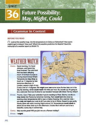 Grammar in Context
BEFORE YOU READ
() Lookatthe weathermap. Arethe temperaturesin Celsius orFahrenheit? Howwarm
mightitgetinAnkara?Howcool? What's the weatherprediction forMadrid? Read this
transcriptofa weatherreporton British rv.
WEATHERWATCH
CAROL: Good morning. I'm Carol
Johnson, and here's the
local forecast.The cold front
that has been affecting
much of northern Europe is
moving toward Great Britain.
Temperatures may drop as
much as 11 degrees by late
tomorrow afternoon. In
London, expect a high of only
2 and a low of -4 degrees.We might even see some snow flurries later on In the
day. By evening, winds could reach 40 miles per hour. So, bundle up; It's going to
be a cold one! And now irs time for our travelers' forecast with Ethan Harvey. Ethan?
ETHAN: Thanks, Carol.Take your umbrella If you're traveling to Paris. Stormy conditions
may move into France by tomorrow morning. Rain could tum into snow by
evening when temperatures fall to near or below freezing.On a wanner not~
you may not need your coat at all If you plan to be In Rome. Expect to see partly
cloudy skies with early morning highs around 10.Temperatures could climb to
above 20 as skies clear up in the afternoon. It looks like it will turn out to be a
beautiful, sunny day in central Italy.
CAROL: Italy sounds great! Will you join me on a Roman holiday?
ETHAN: I might!
 