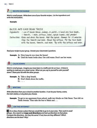 201 UN?r2
iJ IRECIPE EXCHANGE
Workin smallgroups. Wrltedown one ofyourfavoriterecipes. Ustthe ingredients and
write the instructions.
Example:
all1CI( A.V'D 6ASY 86A.V 1ACOS
I1re.Jiea1:s" I c.AA of beal!S /blo.u<, kiJ.rieJ/, Or pm1:o, 4 hard lbrn -talb Sht/IS,
I 1:Dtt10.:to , I oniort, le:t-hue., soJsa., spi<..es IW.Jtl~rt , cM~ powder
!11s-tru£.-hbns" firtSt Md dr~n -the be,a.ns . Add -the spiles. Silt!tt1er for Io tt1iro.t-tts .
Chop 1M 1:Dtt1a.1:D Md onion. Shred -the /e,-t;{u[.l.. fill -the, -talb shtlts
w~'..th -!:he beal!S, 1:Dtt1a.1:D, a.rtd onion. 'fop ~'..th -the, /e,-t;{uu a.rtd salsa..
Readyourrecipe toyourgroup. Answeryourclassmates'questions.
Example: A: How long do you rinse the beans?
B: Until the water looks clear. Use cold water. Don't use hot water.
s 1 CALM DOWN!
WorkInsmallgroups. Imagineyou havebeen In atrafflc]am foran hour. AfriendIs
waiting to meetyou on astnetcomer. Whatcanyousaytoyourselfto calmyourself
down? Shareyourlistwith theothergroups.
EXllmplr. A: Take a deep breath.
e·: Don't think about the traffic.
C: ...
9 j WRITING
Write directions from yourschooltoanotherlocation. Itcan beyourhome, astore,
the train station, oranyplaceyou choose.
EXllmplr. To get to my apartment from school, walk two bloqcs on Oak Street. Tum left on
Tenth Avenue. Then take the bus to Main and .. .
10 ION THE INTERNET
E Asa class, chooseaplace thatyou wouldlike to go to Inyourarea. Then workIn small
groups. Doa search on mapsand directionsandlookupdirections to thatplace.
Compare the directions. Arethey thesame? Ifnothoware theydifferent? Which
directions are thebest? Whyl
 