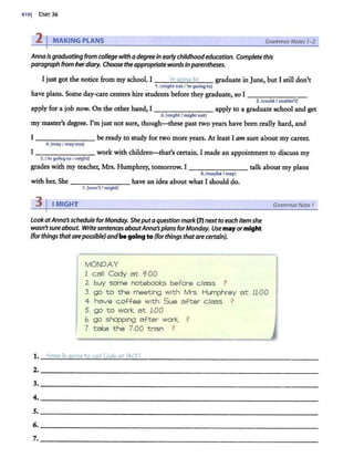 410j UNTT 36
2 I MAKING PLANS GrammarNotes 1-2
Annaisgraduating from college with a degree in earlychildhoodeducation. Complete this
paragraph from herdiary. Choose theappropriatewordsin parentheses.
I just got the notice from my school. I _ __;
·m
~
q~
o1~
·nq
~
to
~- graduate in June, but I still don't
1.(might not / 'm going to)
have plans. Some day-care centers hire students before they graduate, so I --------
2.(could I couldn't)
apply for a job now. On the other hand, I - - - - - - - apply to a graduate school and get
3.(might I might not)
my master's degree. I'm just not sure, though-these past two years have been really hard, and
I - -- - ---- be ready to study for two more years. At least I am sure about my career.
4. {mayI maynot)
I work with children-that's certain. I made an appointment to discuss my
s.('m going toI might)
grades with my teacher, Mrs. Humphrey, tomorrow. I - - - - - - - talk about my plans
6. (maybe/may)
with her. She - - -- - - - have an idea about what I should do.
7.{won't I might)
31IMIGHT
LookatAnna~ schedule forMonday. Sheputa question mark (7) nextto each itemshe
wasn'tsureabout. Writesentences aboutAnna~ plans forMonday. Use mayor might
(forthings thatarepossible) andbegoing to(forthings thatare certain).
MONDAY
1. call Cody at 9:00
2. buy some notebooks before class ?
3. go to the meeting with Mrs. Humphrey at 11:00
4. have coffee with Sue after class ?
5. go to work at 1:00
6. go shopping after work ?
7. take the 7:00 train ?
1. Anna is ({Oing to call Cody at 9:00.
GrammarNote 1
2. ______ ______________ ____________
3. _____________________________~
4. _______ __________________________
s. _______ __________________________
6. _________________________________
7. ___________________________________
 