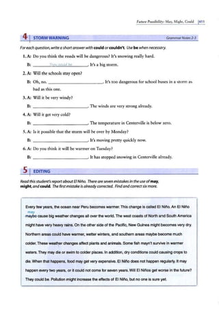 Future Possibility: May, Might, Could 1
411
41STORM WARNING
Foreach question, write a shortanswer with could or couldn't Use bewhen necessary.
1. A: Do you think the roads will be dangerous? It's snowing really hard.
B: ----~
~
h
=
ev
·~=
c~
ou
=l=
d~
b
~
~---· It's a big storm.
2. A: Will the schools stay open?
GrammarNotes 2-3
B: Oh, no. - --------- - ·
· It's too dangerous for school buses in a storm as
bad as this one.
3.A: Will it be very windy?
B: ----------~·The winds are very strong already.
4. A: Will it get very cold?
B: ----------~· The temperature in Centerville is below zero.
5. A: ls it possible that the storm will be over by Monday?
B: - - -- - -- - ---· It's moving pretty quickly now.
6. A: Do you think it will be warmer on Tuesday?
B: . It has stopped snowing in Centerville already.
s1 EDITING
Read this student's reportaboutEl Nino. There are seven mistakes in the use ofmay,
might,andcould. The first mistake is already corrected. Findand correct six more.
Every few years, the ocean near Peru becomes warmer.This change is called El Nino. An El Nino
may
-maybe cause big weather changes all over the world.The west coasts of North and South America
might have very heavy rains. On the other side of the Pacific, New Guinea might becomes very dry.
Northern areas could have warmer, wetter winters, arnd southern areas maybe become much
colder. These weather changes affect plants and animals. Some fish mayn't survive in warmer
waters. They may die or swim to colder places. In addition, dry conditions could causing crops to
die.When that happens, food may get very expensive. El Nino does not happen regularly. It may
happen every two years, or It could not come for seven years.Will El Ninos get worse in the future?
They could be. Pollution might increase the effects of El Nino, but no one is sure yet.
 