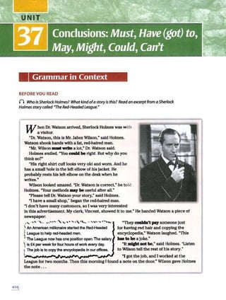 Grammar in Context
BEFORE YOU READ
() Who isSherlockHolmes? Whatkindofastoryis this? Readan excerpt from aSherlock
Holmes story called "The Red-Headedleague.•
When Dr. Watson arrived, Sherlock Holmes was with
a visitor.
"Dr. Watson, this ls Mr. Jabez Wilson," said Holmes.
Watson shook hands with a fat, red-haired man.
"Mr. Wilson lllllllt write a lot," Dr. Watson said.
Holmes smiled. "You coald be right. But why do you
think so?"
"His right shirt cuff looks very old and worn. And he
has a small hole in the left elbow of his jacket. He
probably rests his left elbow on the desk when he
writes."
Wilson looked amazed. "Dr.Watson ls correct," he told
Holmes. "Your methods may be useful after all.ft
"Please tell Dr. Watson your story," said Holmes.
"l have a small shop; began the red-haired man.
"I don't have many customers, so I was very interested
in this advertisement. My clerk, Vincent, showed It to me.ft He handed Watson a piece of
newspaper:
,, "''" .,,__ ,..,......"" ''-,..,., ,., •.... _,,_.., .."'"'..,.·
'
~ An American millionaire s1arted the Red-Headed
( Leag!HI to help red-headed men.
' The League now has one position open.The salary
 is £4 per week forfour hours of work f11/ery day.
1 The Job is to copy the encyclopedia In our offices.
"Theycouldn't pay someone just
for having red hair and copying the
encyclopedia," Watson laughed. "This
bM to be ajoke."
"Itmight not be," said Holmes. "Listen
to Wilson tell the rest of his story."
l,...,...,.._....,.,....,...~~""~~JY<,_ "I got the job, and Iworked at the
League for two months. Then this morning I found a note on the door." Wilson gave Holmes
the note .. .
 