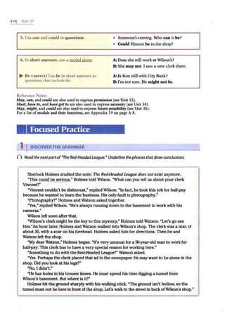 4181 UNff 37
5. Use can and could in questions.
6. ln short answers, use a modal alone.
... B E CAREFUL! Use be in short answers to
questions that include be.
Reference Notes
• Someone'scoming. Who can il be?
• Could Vmcenl be in the shop?
A: Does she still work at Wilson's?
B:She may not. I saw a new clerk there.
A:Is Ron still with City Bank?
B:I'm not sure. He might not be.
May, can, and could are also used to express permission (see Unit 12).
Must, have to, and have got to are also used to express necessity (see Unit 34).
May, might, and could are also used to express future possibility (see Unit 36).
For a list of modals and their functions, see Appendix 19 on page A-8.
Focused Practice
1 IDISCOVERTHE GRAMMAR
() Read the nextpartof"The Red-HeadedLeague.• Underline thephrases thatdrawconclusions.
SherlockHolmes studied the note: The Red-HeadedLeague does notexist anymore.
"This could be serious," Holmes told Wilson. "What can you tell us about your clerk
Vincent?"
"Vincent couldn't be dishonest," replied Wilson. "In fact, he took this job for half-pay
because he wanted to learn the business. His only fault is photography."
"Photography?" Holmes and Watson asked together.
"Yes," replied Wilson. "He's always running down to the basement to work with his
cameras."
Wilson left soon after that.
"Wilson's clerk might be the key to this mystery," Holmes told Watson. "Let's go see
him."An hour later, Holmes and Watson walked Into Wilson's shop. The clerk was a man of
about 30, with a scar on his forehead. Holmes asked him for directions. Then he and
Watson left the shop.
"My dear Watson," Holmes began. "It's very unusual for a 30-year-old man to work for
half-pay. This clerk has to have a very special reason for working here."
"Something to do with the Red-Headed League?" Watson asked.
"Yes. Perhaps the clerk placed that ad In the newspaper. He may want to be alone in the
shop. Did you look at his legs?"
"No, I didn't."
"He has holes In his trouser knees. He must spend his time digging a tunnel from
Wilson's basement. But where is It?"
Holmes hit the ground sharply with his walking stick. "Theground isn't hollow, so the
tunnel must not be here ln front of the shop. Let's walk to the street In backof Wilson's shop."
 