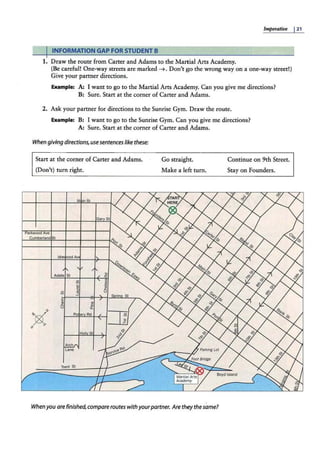 Imperative I21
IINFORMATION GAP FOR STUDENT B
1. Draw the route from Carter and Adams to the Martial Arts Academy.
(Be careful! One-way streets are marked ~. Don't go the wrong way on a one-way street!)
Give your partner directions.
Example: A: I want to go to the Martial Arts Academy. Can you give me directions?
B: Sure. Start at the corner of Carter and Adams.
2. Ask your partner for directions to the Sunrise Gym. Draw the route.
Example: B: I want to go to the Sunrise Gym. Can you give me directions?
A: Sure. Start at the corner of Carter and Adams.
When giving directions, use sentences like these:
Start at the corner of Carter and Adams.
(Don't) turn right.
Parkwood Ave
Cumberland St
Go straight.
Make a left turn.
When you are finished,compare routes withyourpartner. Are they thesame?
Continue on 9th Street.
Stay on Founders.
 
