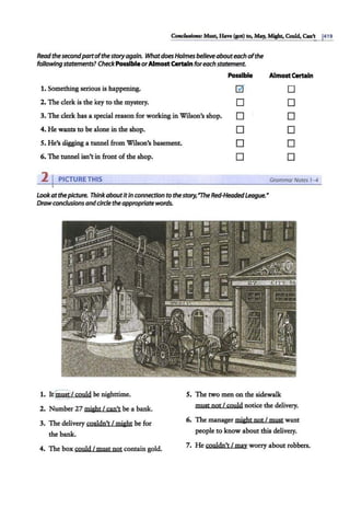 Cottcltuions: Mutt, Have (got) to, May, Might. Could.Can't 1419
Readthe secondpartofthe storyagain. Whatdoes Holmes be/leveabouteach ofthe
followingstatements? Check PossibleorAlmost Certainforeach statement.
Possible Almost Certain
1. Something serious is happening.
2. The clerk is the key to the mystery.
3. The clerk has a special reason for working in Wilson's shop.
0
D
D
D
D
D
D
D
D
D
D
D
4. He wants to be alone in the shop.
5. He's digging a tunnel from Wilson's basement.
6. The tunnel isn't in front of the shop.
2 IPICTURE THIS GrammarNotes 1-4
Lookatthepicture. Thinkaboutitin connection to thestory,'The Red-HeadedLeague.•
Drawconclusions andcircle theappropriatewords.
1. It(mustV could be nighttime.
__,
2. Number 27 might I can't be a bank.
3. The delivery couldn't I might be for
the bank.
4. The box could I must not contain gold.
5. The two men on the sidewalk
must not I could notice the delivery.
6. The manager might not I must want
people to know about this delivery.
7. He couldn't I ma_v worry about robbers.
 