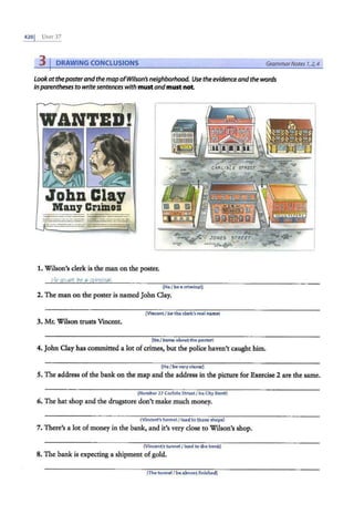 4201 UNrr 37
3 DRAWING CONCLUSIONS Grammar Notes 7,2,4
Lookattheposter andthe mapofWilson's neighborhood. Use the evidenceandthe words
inparenthesesto writesentences with must andmust not
JohnClaJ
Many Crimes
-------
- --- --·- ------
-------·
------- ...._,_
1. Wilson's clerk is the man on the poster.
He mu6t be a criminal.
(He/ bea criminal)
2. The man on the poster is named John Clay.
(Vincent I be the clerk's r<!al name)
3. Mr. Wilson trusts Vincent.
(He I know aboutthe poster)
4. John Clay has committed a lot ofcrimes, but the police haven't caught him.
(He I be very clever)
5. The address of the bank on the map and the address in the picture for Exercise 2 are the same.
(Number 27 Carlisle Street/ be City Bank)
6. The hat shop and the drugstore don't make much money.
(Vincent's tunnel/ lead to those shops}
7. There's a lot ofmoney in the bank, and it's very close to Wilson's shop.
(Vincent's tunnel / lead to the bank)
8. The bank is expecting a shipment of gold.
(Thetunnel I be almost finished)
 