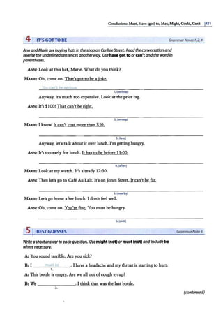 Conclusions: Must, Have (got) 10, May, Might, Could, Can't 1
421
41IT'S GOTTO BE GrammarNotes 1
, 2, 4
Ann andMarie arebuying hats in theshopon CarlisleStreet. Readthe conversation and
rewritethe underlinedsentencesanotherway. Use have got to orcan't andthe wordin
parentheses.
ANN: Look at this hat, Marie. What do you think?
MARJE: Oh, come on. That's got to be a joke.
You ca11't be serious.
1. {serious)
Anyway, it's much too expensive. Look at the price tag.
ANN: It's $100! That can't be right.
2.(wrong)
MARIE: I know. It can't Cost more than $50.
3.(less)
Anyway, let's talk about it over lunch. I'm getting hungry.
ANN: It's too early for lunch. It has to be before 11;00.
4. (after)
MARIE: Look at my watch. It's already 12;30.
ANN: Then let's go to Cafe Au Lait. It's on Jones Street. It can't be far.
S. (nearby)
MARIE: Let's go home after lunch. I don't feel well.
ANN: Oh, come on. You're fine. You must be hungry.
6.(sick)
5 I BESTGUESSES
Writeashortanswertoeachquestion. Usemight (not) ormust (not) andincludebe
wherenecessary.
A: You sound terrible. Are you sick?
B: I _ _ _m
"""-
us
'-t'-b
'-e
'----' I have a headache and my throat is starting to hurt.
1.
A: This bottle is empty. Are we all out ofcough syrup?
B: We - - - - - - - · I think that was the last bottle.
2.
GrammarNote 6
(continued)
 
