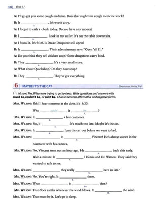 4221 U:-m 37
A: I'll go get you some cough medicine. Does that nighttime cough medicine work?
B: It - - - ----· It's worth a try.
3.
A: I forgot to cash a check today. Do you have any money?
B: I - ------· Look in my wallet. It's on the table downstairs.
4.
A: I found it. It's 9:30. Is Drake Drugstore still open?
B: It _______. Their advertisement says "Open 'til 11."
5.
A: Do you think they sell chicken soup? Some drugstores carry food.
B: They _ _ _____. It's a very small srore.
6 .
A: What about Quickshop? Do they have soup?
B: They - - - -- - -· They've got everything.
7.
6 I MAYBE IT'S THE CAT
() Mr. andMrs. Wilson are trying toget tosleep. Write questionsandanswers with
could be, couldn't be,orcan't be. Choose between affirmativeand negative forms.
MRS. Wu.SON: Shh! I hear someone at the door. It's 9:30.
Who __~
c~
ou
_
~
~--it ____
be
____?
1.
MR. WILSON: It _______ a late customer.
2.
GrammarNotes 3-6
MRS. WILSON: No, it - - - -- - - · It's much too late. Maybe it's the cat.
3.
MR. WnsoN: It - - - -- - - · I put the cat out before we went to bed.
4.
MRS. WILSON: - - - - - -- it _ _ _____ Vincent? He's always down in the
5.
basement with his camera.
MR. WusoN: No, Vincent went out an hour ago. He back this early.
6.
Wait a minute. It Holmes and Dr. Watson. They said they
1.
wanted to talk to me.
MRS. WnsoN: - - - -- - -they really - - - - - - -here so late?
8.
MR. WILSON: No. You're right. It------- them.
9.
MRS. WU.SON: What------- it------- then?
10.
MR. Wn.SON: That door rattles whenever the wind blows. It - - - - -- - the wind.
11.
MRS. WILSON: That must be it. Let's go to sleep.
 