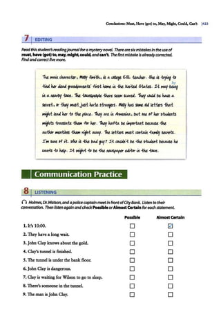 Condiuions: Must. Have (got) to, May, Might, Could, Can't j423
7 rEDITING
Readthisstudent'sreadingjournal foramysterynovel. Thereare sixmistakes in the useof
must have(got) to, may, mightcould.and can't. The firstmistakeIs alreadycorrected.
Rndandco"ectfive more.
1kt. ~ c.~mct.er, M6fllf SiMi.ih, 1.$ a. Cl/It¥ 6SL Wdu. Ske 1.$ ~ -to
be
.fitlA '10" Ji.DA ~. .fli-$-t Koltlt- &it -tkt Ulu.'-!:U S-to.-US. :r-t MOJ/·being·
&it a. 111NoAf f.oain. "!he ~t 1:hut ~ St.MU . 1htJ/ c.ouJ4 t>t hAl!t a.
Stc.rt:t, or -tMf JtUS-1:~-!: ka.-!:t s~. Molly kas SOIMt o
ld lt-t-tbs -tka.-t
'""1-i It.Ali '10" -to -tkt p/M.e. 1ktf./ ort &it ~. bu.-t Ollt o-f '10" 5-tu.Wtts
,...,,_-ts -tmnsta.-l:t ~ -For '10". 1ktJ.t ka..fia. t>t ~ ~ -tkt
IUl.-tlor ~/IS -thtM nfi DM>OJ/. 1kt. lt-t-tbs "4S-t ~ .fAAily uc.rtts.
:r'111 5W't o-F i:.t. II/ho ..S -tilt t>U fJ/r :r-t ~·-t t>t -tkt siuJtJti ~ kt
~-to kelp. :r-t Mfl.-t -to t>t -tkt ~~&it -tkt f.oliin.
Communication Practice
8 I LISTENING
() Holmes, Dr. Watson,andapolicecaptain meetin frontofCityBank. Usten to their
conversation. Then listen again andcheckPossibleorAlmostCertain foreach statement.
Posslbl• AlmostCertain
1. It's 10:00. D 0
2. They have a long wait. D D
3. John Clay knows about the gold. D D
4. Clay's tunnel is finished.. D D
S. The tunnel is under the bank floor. D D
6. John Clay is dangerous. D D
7. Clay is waiting for Wilson to go to sleep. D D
8. There's someone in the tunnel. D D
9. The man isJohn Clay. D D
 