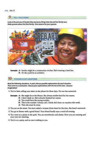 4241 UNrr 37
9 I TELL-TALE SIGNS
Look atthepicturesofSandra Diazandsome things thatshe andherfamily own.
Make guessesaboutthe Diazfamily. Give reasons foryourguesses.
Example: A: Sandra might be a construction worker. She's wearing a hard hat.
B: Or she could be an architect.
10 I POSSIBLE EXPLANATIONS
Readthefollowingsituations. Inpairs,discusspossible explanations foreach situation.
Then cometo aconclusion. Discussyourexplanationswith the restofthe class. Useyour
imagination/
1. You've been calling your sister on the phone for three days. No one has answered.
Example: A: She might be at the library. She always studies hard for her exams.
B: I don't think so. She's already finished her exams.
A: You could have the wrong number.
B: This is the number I always call. I think she's been on vacation this week.
A: Then she must be away.
2. You are on the street. You have asked a woman three times for the time. She hasn't answered.
3. You go to dinner with a good friend. Your friend hardly says a word all evening.
4. You went on a picnic in the park. You ate strawberries and cheese. Now you are sneezing and
your eyes are watering.
5. You're at a party, and no one is talking to you.
 
