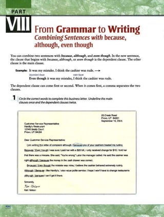 From Grammar to Writing
CombiningSentences with because,
although, even though
You can combine two sentences with because, although, and even though. In the new sentence,
the clause that begins with because, although, or even though is the dependent clause. The other
clause is the main clause.
Example: It was my mistake. I think the cashier was rude. ~
dependentclause mainclause
Even though it was my mistake, I think the cashier was rude.
The dependent clause can come first or second. When it comes first, a comma separates the two
clauses.
_l_j.Circle the correct words to complete this business letter. Underline the main
clauses once and the dependent clauses twice.
Customer Service Representative
Hardly's Restaurant
12345 Beaty Court
Provo, UT 84004
Dear Customer Service Representative:
23 Creek Road
Provo, UT 84001
September 1O, 2005
Lam wrltim.t!.1Js letter of complaint although/~~r cashiers treated !l'§l!JdelY,
Because I Even though I was sure I pald her with a $20 bill, I only received change for $1O. I told her
that !her& was a mistake. She said, "You're wrong.• Later the managercalled. He said the cashierwas
right although I because the money In the cash drawer was correct.
Because I Even though the mistake wss mine, I belie11e the cashierbehaved extremely rudely.
Although/ Because I like Hardly's, I also value polite service. I hope I won't have to change restaurants
alttlough I beea~ I can't get It there.
Sincerely,
J(u; ~@71
Ken Netson
 