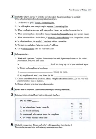 From Grammar to Writing 1427
2 lLookat theJetterin Exercise 7. Circle theco"ect words in thesentences belowto complete
these rules about dependent clauses and business letters.
1. Use because to !five a reason I contrasting idea.
2. Use although or even though to give a reason I contrasting idea.
3. When you begin a sentence with a dependent clause, use a colon I comma after it.
4. When a sentence has a dependent clause, it must alsoI doesn't have to have a main clause.
5. When a sentence has a main clause, it must also I doesn't have to have a dependent clause.
6. In a business letter, the sender's I receiver's address comes first.
7. The date comes before I after the receiver's address.
8. Use a colon I comma after the receiver's name.
3 'Beforeyou write. . .
1. Work with a partner. Complete these complaints with dependent clauses and the correct
punctuation. Use your own ideas.
a. ---------------I will not bring my car to your mechanic again.
b. The server brought me a hamburger--- - - - -- - - - - - --
c. ____ ___________ !missed my plane.
d. My neighbor still won't turn down the TV--------------~
2. Choose one of the above situations. Plan a role play about the conflict. Act out your role
play for another pair ofstudents.
3. Discuss what to write in a letter of complaint.
4 J Write a letterofcomplaint. Use information from yourrole play in Exercise 3.
5 JExchange letters with a differentpartner. Complete thechart.
Did the writer ?
1. use subordinate clauses correctly
2. use modals correctly
3. give enough information about the complaint
4. use correct business-letter form
Yes
D
D
D
D
6 fWork withyourpartner. Discuss each other's editing questions from Exercise 5.
Then rewriteyourown letterandmakeanynecessarycorrections.
No
D
D
D
D
 