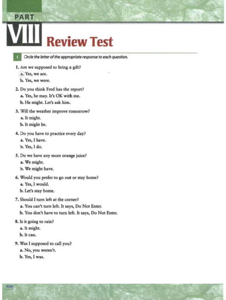 Review Test
Circle the letterofthe appropriate response to each question.
1. Are we supposed to bring a gift?
~Yes, we are.
b. Yes, we were.
2. Do you think Fred has the report?
a. Yes, he may. It's OK with me.
b. He might. Let's ask him.
3. Will the weather improve tomorrow?
a. It might.
b. It might be.
4. Do you have to practice ev.ery day?
a. Yes, I have.
b. Yes, I do.
5. Do we have any more orange juice?
a. We might.
b. We might have.
6. Would you prefer to go out or stay home?
a. Yes, I would.
b. Let's stay home.
7. Should I turn left at the corner?
a. You can't turn left. It says, Do Not Enter.
b. You don't have to turn left. It says, Do Not Enter.
8. Is it going to rain?
a. It might.
b. It can.
9. Was I supposed to call you?
a. No, you weren't.
b. Yes, I was.
 