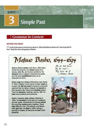 Grammar in Context
BEFORE YOU READ
n look at thepicture and the textabove it. What didMatsuo Basho do? How long did he
live? Read thisshortbiographyofBasho.
.&±
1efajsuo 13asho, 161'f-iiJ'f
Matsuo Basho wrote more than 1,000 haiku
(three-line poems). He chose topics from
nature, daily life, and human emotions. He
became one of Japan's most famous poets,
and his work established haiku as an
important art form.
Basho was born Matsuo Munefusa near Kyoto
in 1644. ("Basho" is the name he later used as
a poet.) He did not want to become a samurai
(warrior) like his father. Instead, he moved to
Edo (present-day Tokyo) and studied poetry.
Then he became a teacher, and by 1681 he
had many students and admirers.
Basho, however, was restless. Starting in
1684, he traveled on foot and on horseback
all over Japan. Sometimes his friends joined
him and they wrote poetry together.Travel
waa difficultin the 17th century, and Basho
often got sick. He died In 1894, during a
journey to Osaka. At that time he had 2,000
students.
Ji * ......
Jfs for· jha/ po1
.;er
133 /he road -
1'f3 lwr·se a/e ~I
-11
a/suo 13asho
 