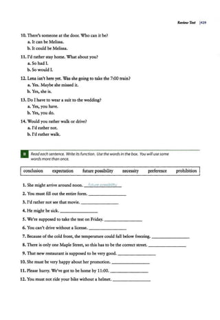 1O. There's someone at the door. Who can it be?
a. It can be Melissa.
b. It could be Melissa.
11. I'd rather stay home. What about you?
a. So had I.
b. So would I.
12. Lena isn't here yet. Was she going to take the 7:00 train?
a. Yes. Maybe she missed it.
b. Yes, she is.
13. Do I have to wear a suit to the wedding?
a. Yes, you have.
b. Yes, you do.
14. Would you rather walk or drive?
a. I'd rather not.
b. l'd rather walk.
Read each sentence. Write its function. Use the words in the box. You will use some
words more than once.
conclusion expectation future possibility necessity preference
1. She might arrive around noon. future pos!>ibilitv
2. You must fill out the entire form.--------
3. I'd rather not see that movie. --------
4. He might be sick. - - - - - - -
5. We're supposed to take the test on Friday.--------
6. You can't drive without a license. --------
Review Test J429
prohibition
7. Because of the cold front, the temperature could fall below freezing. ________
8. There is only one Maple Street, so this has to be the correct street. --------
9. That new restaurant is supposed to be very good.--------
10. She must be very happy about her promotion. - - - -- - --
11. Please hurry. We've got to be home by 11:00.- - - - - - -
12. You must not ride your bike without a helmet. --------
 