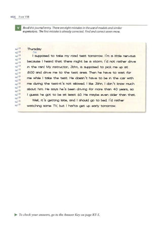 432j PART VIII
~
~
~
~
~
~
~
~
~
~
~
~
~
~
~
~
~
Read thisjournalentry. Thereare eight mistakes in the useofmodals andsimilar
expressions. Thefirstmistake is already corrected. Findandcorrectseven more.
lh...rsday
I'm
+~ to take my road test tom:Jrrow. I'm a lrttle nervous
because I hea-d that there might be a Sta 111. 1'd not rather dnve
rn the rain! My 1nstruc.ta-, J"orn, 1s supposed to pick. me 1.-4=' at
8:00 and dnve me to the test a-ea. lhen he have to watt .fer
me while I take the test. He doesn't have to be 1n the car with
me d..nng the test-it's not allowed. I like J"d-n. I den't kro.v mJCh
about him. He says he's been dnvlng .fa- rna-e than 40 yea-s, so
I g iess he got to be at least 60. He maybe even older tha-i that
Well, It's getting late, and I shc:Ud go to bed. I'd rather
watc.hlng sane TV, but I ha.fta get up e~ tcrnorrow.
.. To check your answers, go to the Answer Key on page RT-5.
 