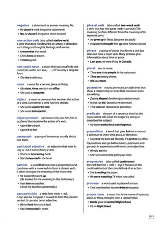 negative a statement or answer meaning No.
• Hedoesn't work. (negative statement)
• No, he doesn't.(negative short answer)
non-action verb (also called stative verb)
a verb that does not describe an action. It describes
such things as thoughts, feelings,and senses.
• 1 ,11m11m~rthatword.
• Chrisloves icecream.
• It tastesgreat.
non-count noun a noun that you usuallydo not
count (air,water,rice.love,. ..J.It has only a singular
form.
• The riceisdelicious.
noun a word fora person,place,or thing.
• Mysister,Anne, worksin an offlc11.
• Sheuses a computer.
object a noun or pronoun that receives the action
ofa verb.Sometimes a verb has two objects.
• She wrotea Witer to Tom.
• Shewrotehim a letter.
object pronoun a pronoun (me,you,him,her,it,
us, them) that receives the action ofa verb.
• I gavehera book.
• I gaveIt to her.
paragraph a group ofsentences, usually about
one topic.
participial adjective an adjective that ends In
-ing or -ed. It comes from a verb.
• That'san Interesting book.
• She's Interestedin the book.
particle a word that looks like a preposition and
combines with a main verb to form a phrasal verb.
It often changes the meaning ofthe main verb.
• He lookedthe wordup.
(He looked forthe meaning in the dictionary.)
• I ran Into myteacher.
(I met my teacheraccidentally.)
past participle a verb form (verb+ -ed).
It can also be Irregular.It is used to form the present
perfect. It can also be an adjective.
• We've livedheresinceApril.
• She's Interestedinmath.
phrasal verb (also called two-word verb)
a verb that has two parts (verb+ particle).The
meaning is often different from the meaning ofits
separate parts.
• HegrewupIn Texas.(became an adult)
• Hisparents broughthim up to be honest. (raised)
phrase a group ofwords that forms a unit but
does not have a main verb. Many phrases give
information about time or place.
• Lastyear, wewere living in Canada.
plural two or more.
• Therearethreepeople in therestaurant.
• Theyareeating dinner.
• Wesawthem.
possessive nouns,pronouns,or adjectives that
show a relationship or show that someone owns
something.
• Zach isMegan'sbrother. (possessive noun)
• Is thatcarhis? (possessive pronoun)
• That's his car. (possessive adjective)
predicate the part ofa sentence that has the
main verb. It tens what the subject is doing or
describes the subject.
• Mysisterworlcs for a travelagency.
preposition a word that goes before a noun or
a pronoun to show time, place,or direction.
• Iwentto thebankon Monday.It's nextto my office.
Prepositions also go before nouns,pronouns,and
gerunds in expressions with verbs and adjectives.
• We rely on him.
• She's accustomedtogetting up early.
progressive (also called continuous)
theverb form be+ verb+ -Ing.It focuses on the
continuation (not the completion) ofan action.
• She'sreading thepaper.
• We were watching TVwhenyou called.
pronoun a word used in place ofa noun.
• That's my brother. You methimatmyparty.
proper noun a noun that Is the name ofa person,
place,or thing.It begins with a capital letter.
• Mariagoes to CentTalHigh Schc00I.
• !rson High StTttt.
 