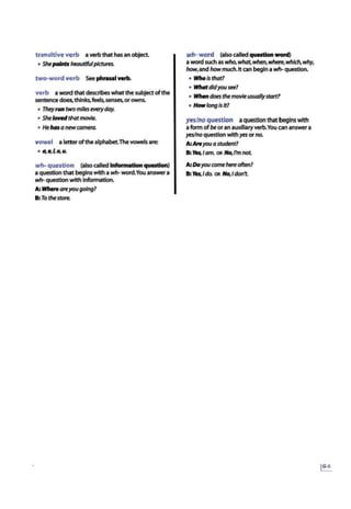 transitive verb averbthat has an object.
• Shepaints beautifulpictures..
two-word verb See phrual wrb.
verb a word that describes what the subjectofthe
sentencedoes,thinks.feels,senses,orowns.
• Theyruntwomiles everyday.
• She /owdthatmovie.
• Hehasa newcamera.
vowel a letter ofthe alphabet.Thevowels are:
• 4e,£0,u.
wh- question (also called Informationquestion)
a question that begins with a wh-word.You answera
wh- question with Information.
A: Wheftareyougoing?
B:To thestore.
wh- word (also calledquestion wonl}
a word such as who,~.when,where,which,why,
how,and howmuch. It can begina wh- question.
• Wlto lsthat7
• WltotdldyouStt7
• When does themovieusuallystart?
• Howlong IsIt?
yes/noquestion aquestion that begins with
a form ofbe or an auxlllaryverb.You cananswer a
yes/no question with yes orno.
A:Areyouastudent?
B: Mis.Iam. OR No,rm not
A:DoyouCOfTW! hereoften?
B:Mts,ldo. OR No,ldon't
 