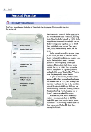 26 I UNIT 3
Focused Practice
1 I DISCOVERTHE GRAMMAR
Readmore aboutBasho. Underline all the verbs in thesimple past. Then complete the time
line on the left.
/644 &shoIWS born.
1656 &slxlsft!lhertlied
1664
/6:$6
___ Sfwrknfsbuilfflle
&shoffvf.
1683
1684
___ &sho frtM;fet/fo
JJOrlltem Honshu.
_ __ &shoticket/his;de
fo visitors.
/(114
As the son of a samurai, Basho grew up in
the household ofTodo Yoshitada, a young
lord. After his father's death in 1656, Basho
stayed in the Yoshitada household. He and
Todo wrote poetry together, and in 1664
they published some poems. Two years
later, Todo died suddenly. Basho left the
area.
Basho moved around for several years.
In the 1670s, he went to Edo and stayed
there. He found friendship and success once
a.gain. Basho judged poetry contests,
published his own poetry, and taught
students. H is students built him a home
outside the city in 1681. They planted a
banana tree (basho in Japanese) in front
and called his home "Basho Hut." That is
how the poet got his name: Basho.
In spite of this success, Basho became
unhappy. He often wrote about loneliness.
His mother died in 1683, and he began his
travels a year later. His trip to the northern
part ofHonshu in 1689 was difficult, but
his travel diary about this journey, Narrow
Road to the Deep North, became one of
japan's greatest works of literature.
As a famous poet, Basho had many
visitors-too many, in fact. In 1693 he
locked his gate for a month, stayed alone,
and wrote. The following year he took his
final journey, to Osaka. He died there
among his friends.
 