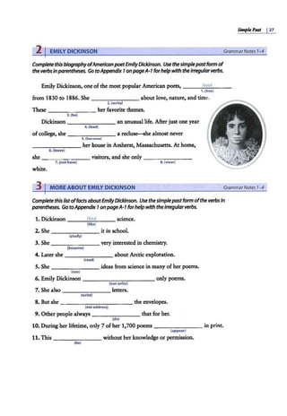 Simple Past I27
2 IEMILY DICKINSON GrammarNotes 1-4
Complete this biographyofAmerican poetEmilyDickinson. Use thesimplepastform of
the verbsinparentheses. Go toAppendix 1on pageA-1 forhelpwith theIrregularverbs.
Emily Dickinson, oneofthe most popular American poets, lived
1. (live)
from 1830 to 1886. She _______ about love, nature, and time.
2. (write)
These - - -- - - - her favorite themes.
3.(be)
Dickinson - - -- - --an unusual Ii.Ee. After just one year
4.(lead)
ofcollege, she - - - -- - - a reclu~he almost never
S.{bocomo)
- - - - - -- her house in Amherst, Massachusetts. At home,
6.(leave)
she - - - - - - - visitors, and she only - - -- - --
7. (not have) 8.(wear)
white.
3 I MORE ABOUT EMILY DICKINSON GrammarNotes 1-4
Complete this fistoffacts aboutEmilyDickinson. Use thesimplepastform ofthe verbs In
parentheses. Go toAppendhc 1on pageA-1 forhelpwith theIrregularverbs.
1. Dickinson ___l_
ik_
ed
_ __ science.
(like)
2. She _______ it in school.
(study)
3. She _ _ ...,,..._ ___ very interested in chemistry.
(become)
4. Later she _______ about Arctic exploration.
(read)
S. She _ ______ ideas from science in many of her poems.
(use)
6. Emily Dickinson ___________ only poems.
(not write)
7. She also _______ letters.
(write)
8. But she - - - -- - - -- --the envelopes.
(notaddress)
9. Other people always - -- - - - - that for her.
(do)
10. During her lifetime, only 7 ofher 1,700 poems _ ______ in print.
(appear)
11. This - - - -- - - without her knowledge or permission.
(be)
 