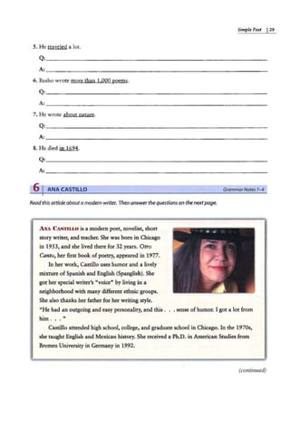 Simple Past I29
5. He traveled a lot.
6. Basho wr·ote more than 1.000 poems.
7. He wrote about nature.
Q: ~~~~~~~~~~~~~~~~~~~~~~~~~~~­
A: ~~~~~~~~~~~~~~~~~~~~~~~~~~~~~~~~~
8. He died jn 1694.
6 IANA CASTILLO
Readthis articleaboutamodern writer. Then answerthe questionson thenextpage.
ANA C 1
S'l'ILLO is a modern poet, novelist, short
story writer, and teacher. She was born in Chicago
in 1953, and she lived there for 32 years. Otro
Canto, her first book of poetry, appeared in 197.7.
In her work, Castillo uses humor and a lively
mixture of Spanish and English (Spanglish). She
got her special writer's "voice" by living in a
neighborhood with many different ethnic groups.
She also thanks her father for her writing style.
GrammarNotes 1-4
"He had an outgoing and easy personality, and this . . . sense of humor. I got a lot from
him ... "
Castillo attended high school, college, and graduate school in Chicago. In the 1970s,
she taught English and Mexican history. She received a Ph.D. in American Studies from
Bremen University in Germany in 1992.
(continued)
 