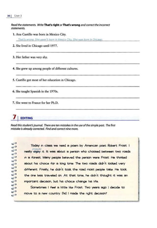 30 I UNIT 3
Readthestatements. WriteThat's right orThat's wrong andcorrecttheincorrect
statements.
1. Ana Castillo was born in Mexico City.
Thati; wrona. She wao:;n't born in Mexico City. She wao:; born in Chicaao.
2. She lived in Chicago until 1977.
3. Her father was very shy.
4. She grew up among people of different cultures.
5. Castillo got most of her education in Chicago.
6. She taught Spanish in the 1970s.
7. She went to France for her Ph.D.
71EDITING
Readthis student'sjournal. There are ten mistakesin the useofthesimplepast. The first
mistakeisalreadycorrected. Find andcorrectninemore.
~
~
~
~
~
~
~
~
~
~
~
~
~
~
~
~
Todzly ttl cless we reed a poem by Amencar'I poet Reba t Frost. I
enjoyed .
really el'P'f it. It wes about: a person who c.hoosed between two reeds
in a fa'est. MMy people believed the person ware Frost. He thinl:.ed
about his choice fa- e long time. The two roeds didn't lc:x:ibld very
diFFel ent. Ftnelly, he didn't ~ the road most people teke. He ~
the one less traveled on. At that time, he dtdt'l't 'l:houc;tt 1t wes an
'""'°'tant decision. but his choice change his life.
Sometimes I feel a little ltke Frost. Two years ago l decide to
move to a r;aw COl.l"ltry. Did I made the r!{jt dectsionr
 