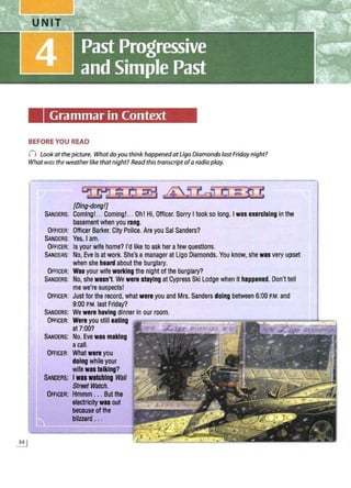 Grammar in Context
BEFORE YOU! READ
(") Look at thepicture. Whatdoyou think happenedatUgo DiamondslastFridaynight?
What was the weatherlike thatnight? Readthis transcriptofa radio play.
™ $ 0 @ 45J--dJ Cl ~ fil
[Ding-dong!]
SAND
ERS: Coming!.. Coming!... Oh! Hi, Officer. Sorry I took so long. I was exercising in the
basement when you rang.
OFFICER: Officer Barker, City Police. Are you Sal Sanders?
SANDERS: Yes, I am.
OFFICER: Is your wife home? I'd like to ask her afew questions.
SANDERS: No, Eve is at work. She's a manager at Ugo Diamonds. You know, she was very upset
when she heard about the burglary.
OFFICER: Was your wife wortlng the night of the burglary?
SANDERS: No, she wasn't. We were staying at Cypress Ski Lodge when it happened. Don't tell
me we're suspects! ·
OFFICER: Just for the record, what were you and Mrs. Sanders doing between 6:00 P.M. and
9:00 P
.M. last Friday?
SANDERS: We were having dinner in our room.
OFFICER: Were you still eating '::;;::=''::;;:;:"'."~~~~=~:"'i
at 7:00?
SANDERS: No. Eve was making
acall.
OFFICER: What were you
doing while your
wifew11 talking?
SANDERS; IWU watching W
all
Strset Watch.
OFFICER: Hmmm ... Butthe
electricitywas out
because ofthe
bllzzard ...
 